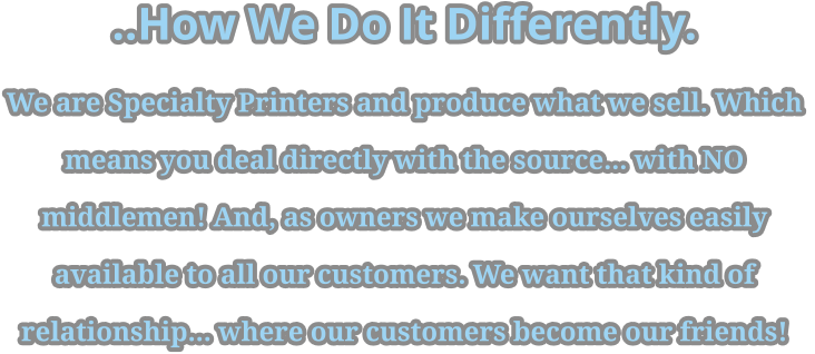 ..How We Do It Differently. We are Specialty Printers and produce what we sell. Which  means you deal directly with the source... with NO  middlemen! And, as owners we make ourselves easily  available to all our customers. We want that kind of  relationship... where our customers become our friends!